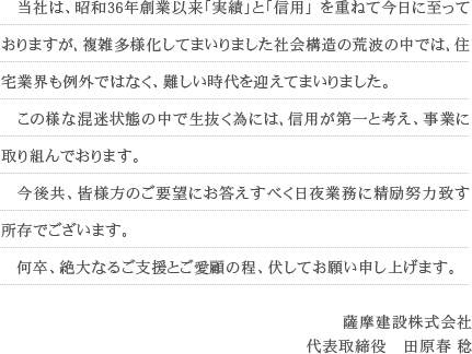 　当社は、昭和36年創業以来「実績」と「信用」 を重ねて今日に至っておりますが､複雑多様化してまいりました社会構造の荒波の中では､住宅業界も例外ではなく、難しい時代を迎えてまいりました。 　この様な混迷状態の中で生抜く為には､信用が第一と考え、事業に取り組んでおります。 　今後共、皆様方のご要望にお答えすべく日夜業務に精励努力致す所存でございます。 　何卒、絶大なるご支援とご愛顧の程、伏してお願い申し上げます。薩摩建設株式会社 代表取締役　田原春 稔